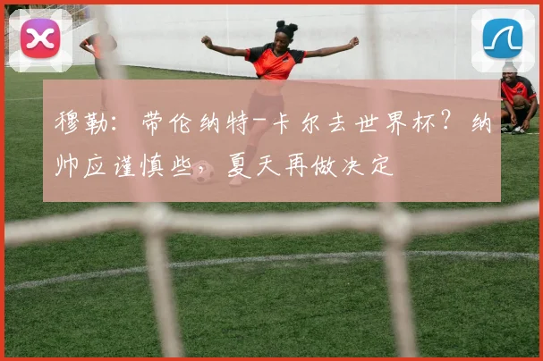 穆勒：带伦纳特-卡尔去世界杯？纳帅应谨慎些，夏天再做决定