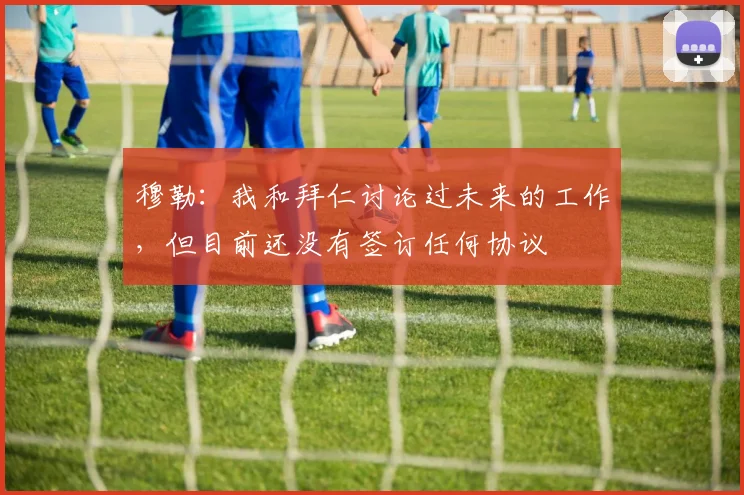 穆勒：我和拜仁讨论过未来的工作，但目前还没有签订任何协议