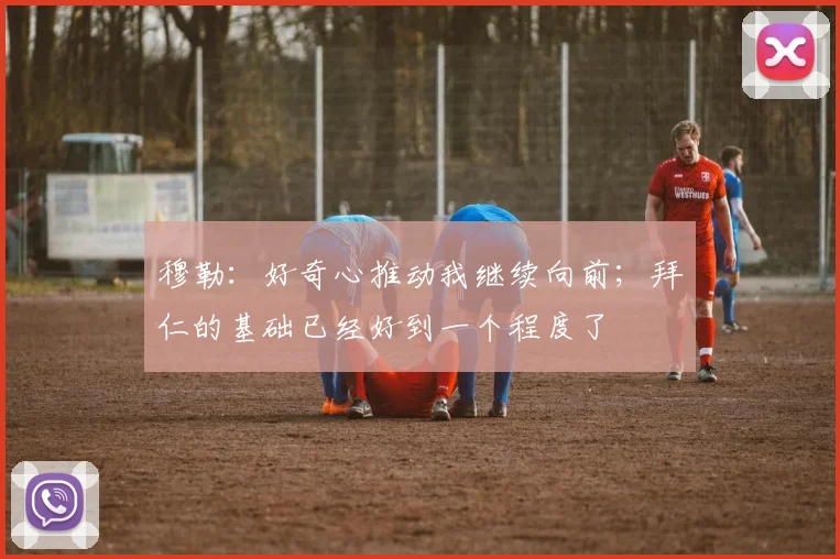 穆勒：好奇心推动我继续向前；拜仁的基础已经好到一个程度了