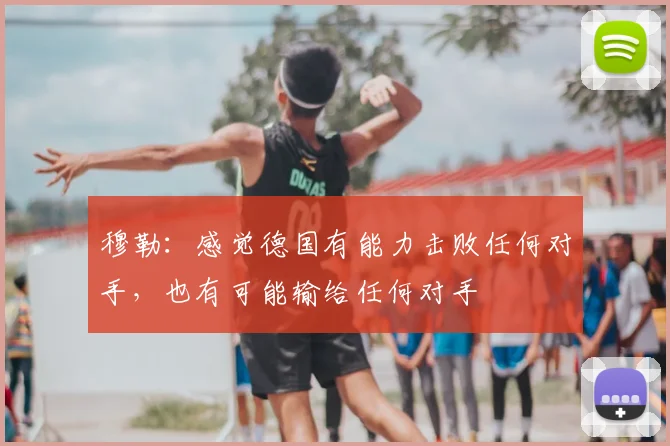 穆勒：感觉德国有能力击败任何对手，也有可能输给任何对手